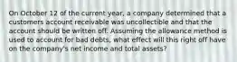 On October 12 of the current year, a company determined that a customers account receivable was uncollectible and that the account should be written off. Assuming the allowance method is used to account for bad debts, what effect will this right off have on the company's net income and total assets?