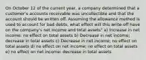 On October 12 of the current year, a company determined that a customer's accounts receivable was uncollectible and that the account should be written off. Assuming the allowance method is used to account for bad debts, what effect will this write-off have on the company's net income and total assets" a) Increase in net income: no effect on total assets b) Decrease in net income; decrease in total assets c) Decrease in net income; no effect on total assets d) no effect on net income; no effect on total assets e) no effect on net income: decrease in total assets