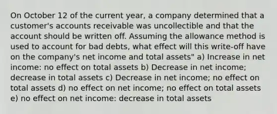 On October 12 of the current year, a company determined that a customer's accounts receivable was uncollectible and that the account should be written off. Assuming the allowance method is used to account for bad debts, what effect will this write-off have on the company's net income and total assets" a) Increase in net income: no effect on total assets b) Decrease in net income; decrease in total assets c) Decrease in net income; no effect on total assets d) no effect on net income; no effect on total assets e) no effect on net income: decrease in total assets