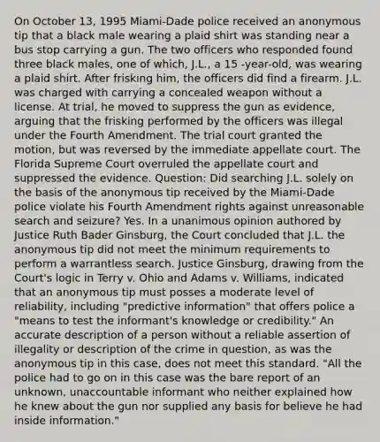 On October 13, 1995 Miami-Dade police received an anonymous tip that a black male wearing a plaid shirt was standing near a bus stop carrying a gun. The two officers who responded found three black males, one of which, J.L., a 15 -year-old, was wearing a plaid shirt. After frisking him, the officers did find a firearm. J.L. was charged with carrying a concealed weapon without a license. At trial, he moved to suppress the gun as evidence, arguing that the frisking performed by the officers was illegal under the Fourth Amendment. The trial court granted the motion, but was reversed by the immediate appellate court. The Florida Supreme Court overruled the appellate court and suppressed the evidence. Question: Did searching J.L. solely on the basis of the anonymous tip received by the Miami-Dade police violate his Fourth Amendment rights against unreasonable search and seizure? Yes. In a unanimous opinion authored by Justice Ruth Bader Ginsburg, the Court concluded that J.L. the anonymous tip did not meet the minimum requirements to perform a warrantless search. Justice Ginsburg, drawing from the Court's logic in Terry v. Ohio and Adams v. Williams, indicated that an anonymous tip must posses a moderate level of reliability, including "predictive information" that offers police a "means to test the informant's knowledge or credibility." An accurate description of a person without a reliable assertion of illegality or description of the crime in question, as was the anonymous tip in this case, does not meet this standard. "All the police had to go on in this case was the bare report of an unknown, unaccountable informant who neither explained how he knew about the gun nor supplied any basis for believe he had inside information."