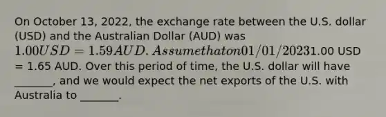 On October 13, 2022, the exchange rate between the U.S. dollar (USD) and the Australian Dollar (AUD) was 1.00 USD = 1.59 AUD. Assume that on 01/01/20231.00 USD = 1.65 AUD. Over this period of time, the U.S. dollar will have _______, and we would expect the net exports of the U.S. with Australia to _______.