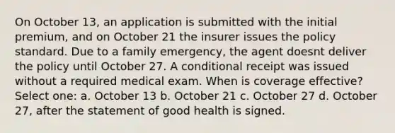 On October 13, an application is submitted with the initial premium, and on October 21 the insurer issues the policy standard. Due to a family emergency, the agent doesnt deliver the policy until October 27. A conditional receipt was issued without a required medical exam. When is coverage effective? Select one: a. October 13 b. October 21 c. October 27 d. October 27, after the statement of good health is signed.