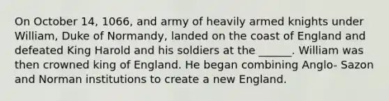 On October 14, 1066, and army of heavily armed knights under William, Duke of Normandy, landed on the coast of England and defeated King Harold and his soldiers at the ______. William was then crowned king of England. He began combining Anglo- Sazon and Norman institutions to create a new England.