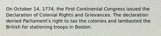 On October 14, 1774, the First Continental Congress issued the Declaration of Colonial Rights and Grievances. The declaration denied Parliament's right to tax the colonies and lambasted the British for stationing troops in Boston.