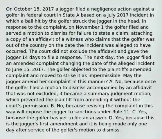 On October 15, 2017 a jogger filed a negligence action against a golfer in federal court in State A based on a July 2017 incident in which a ball hit by the golfer struck the jogger in the head. In response to the complaint, on November 1 the golfer filed and served a motion to dismiss for failure to state a claim, attaching a copy of an affidavit of a witness who claims that the golfer was out of the country on the date the incident was alleged to have occurred. The court did not exclude the affidavit and gave the jogger 14 days to file a response. The next day, the jogger filed an amended complaint changing the date of the alleged incident to June 15, 2017. The golfer objected to the plaintiff's amended complaint and moved to strike it as impermissible. May the jogger amend her complaint in this manner? A. No, because once the golfer filed a motion to dismiss accompanied by an affidavit that was not excluded, it became a summary judgment motion, which prevented the plaintiff from amending it without the court's permission. B. No, because revising the complaint in this way will expose the jogger to sanctions under Rule 11. C. Yes, because the golfer has yet to file an answer. D. Yes, because this is the jogger's first amendment and it is being made only one day after service of the golfer's motion to dismiss.