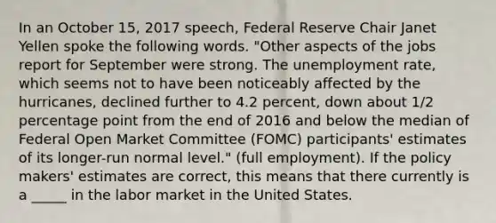 In an October 15, 2017 speech, Federal Reserve Chair Janet Yellen spoke the following words. "Other aspects of the jobs report for September were strong. The unemployment rate, which seems not to have been noticeably affected by the hurricanes, declined further to 4.2 percent, down about 1/2 percentage point from the end of 2016 and below the median of Federal Open Market Committee (FOMC) participants' estimates of its longer-run normal level." (full employment). If the policy makers' estimates are correct, this means that there currently is a _____ in the labor market in the United States.