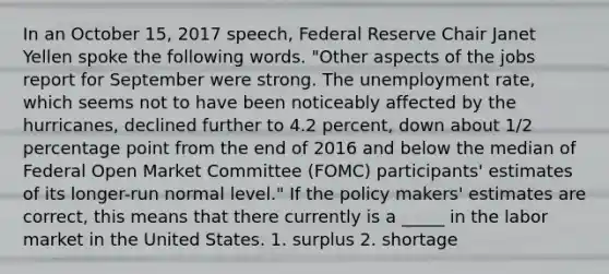 In an October 15, 2017 speech, Federal Reserve Chair Janet Yellen spoke the following words. "Other aspects of the jobs report for September were strong. The unemployment rate, which seems not to have been noticeably affected by the hurricanes, declined further to 4.2 percent, down about 1/2 percentage point from the end of 2016 and below the median of Federal Open Market Committee (FOMC) participants' estimates of its longer-run normal level." If the policy makers' estimates are correct, this means that there currently is a _____ in the labor market in the United States. 1. surplus 2. shortage