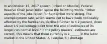 In an October 15, 2017 speech (linked on Moodle), Federal Reserve Chair Janet Yellen spoke the following words. "Other aspects of the jobs report for September were strong. The unemployment rate, which seems not to have been noticeably affected by the hurricanes, declined further to 4.2 percent, down about 1/2 percentage point from the end of estimates of its longer-run normal level." If the policy makers` estimates are correct, this means that there currently is a ______ in the labor market in the United States. A.) surplus B.) shortage