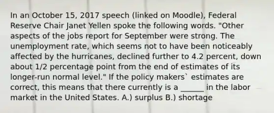 In an October 15, 2017 speech (linked on Moodle), Federal Reserve Chair Janet Yellen spoke the following words. "Other aspects of the jobs report for September were strong. The unemployment rate, which seems not to have been noticeably affected by the hurricanes, declined further to 4.2 percent, down about 1/2 percentage point from the end of estimates of its longer-run normal level." If the policy makers` estimates are correct, this means that there currently is a ______ in the labor market in the United States. A.) surplus B.) shortage