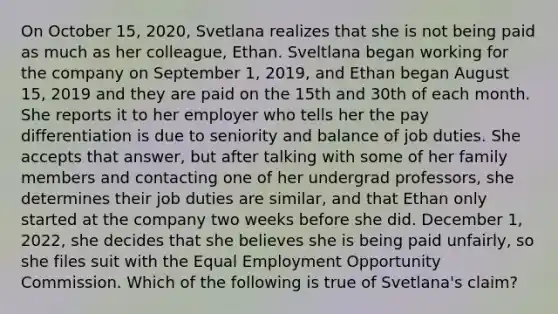 On October 15, 2020, Svetlana realizes that she is not being paid as much as her colleague, Ethan. Sveltlana began working for the company on September 1, 2019, and Ethan began August 15, 2019 and they are paid on the 15th and 30th of each month. She reports it to her employer who tells her the pay differentiation is due to seniority and balance of job duties. She accepts that answer, but after talking with some of her family members and contacting one of her undergrad professors, she determines their job duties are similar, and that Ethan only started at the company two weeks before she did. December 1, 2022, she decides that she believes she is being paid unfairly, so she files suit with the Equal Employment Opportunity Commission. Which of the following is true of Svetlana's claim?