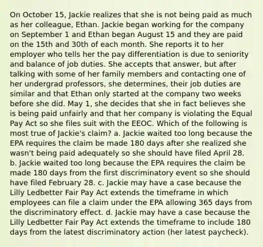 On October 15, Jackie realizes that she is not being paid as much as her colleague, Ethan. Jackie began working for the company on September 1 and Ethan began August 15 and they are paid on the 15th and 30th of each month. She reports it to her employer who tells her the pay differentiation is due to seniority and balance of job duties. She accepts that answer, but after talking with some of her family members and contacting one of her undergrad professors, she determines, their job duties are similar and that Ethan only started at the company two weeks before she did. May 1, she decides that she in fact believes she is being paid unfairly and that her company is violating the Equal Pay Act so she files suit with the EEOC. Which of the following is most true of Jackie's claim? a. Jackie waited too long because the EPA requires the claim be made 180 days after she realized she wasn't being paid adequately so she should have filed April 28. b. Jackie waited too long because the EPA requires the claim be made 180 days from the first discriminatory event so she should have filed February 28. c. Jackie may have a case because the Lilly Ledbetter Fair Pay Act extends the timeframe in which employees can file a claim under the EPA allowing 365 days from the discriminatory effect. d. Jackie may have a case because the Lilly Ledbetter Fair Pay Act extends the timeframe to include 180 days from the latest discriminatory action (her latest paycheck).