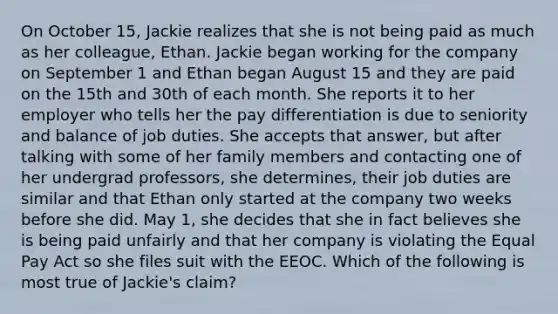 On October 15, Jackie realizes that she is not being paid as much as her colleague, Ethan. Jackie began working for the company on September 1 and Ethan began August 15 and they are paid on the 15th and 30th of each month. She reports it to her employer who tells her the pay differentiation is due to seniority and balance of job duties. She accepts that answer, but after talking with some of her family members and contacting one of her undergrad professors, she determines, their job duties are similar and that Ethan only started at the company two weeks before she did. May 1, she decides that she in fact believes she is being paid unfairly and that her company is violating the Equal Pay Act so she files suit with the EEOC. Which of the following is most true of Jackie's claim?