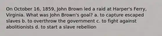 On October 16, 1859, John Brown led a raid at Harper's Ferry, Virginia. What was John Brown's goal? a. to capture escaped slaves b. to overthrow the government c. to fight against abolitionists d. to start a slave rebellion