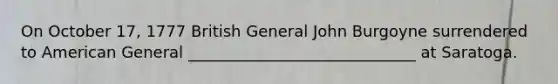 On October 17, 1777 British General John Burgoyne surrendered to American General _____________________________ at Saratoga.