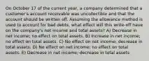 On October 17 of the current year, a company determined that a customer's account receivable was uncollectible and that the account should be written off. Assuming the allowance method is used to account for bad debts, what effect will this write-off have on the company's net income and total assets? A) Decrease in net income; no effect on total assets. B) Increase in net income; no effect on total assets. C) No effect on net income; decrease in total assets. D) No effect on net income; no effect on total assets. E) Decrease in net income; decrease in total assets