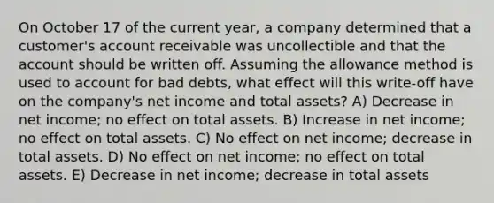 On October 17 of the current year, a company determined that a customer's account receivable was uncollectible and that the account should be written off. Assuming the allowance method is used to account for bad debts, what effect will this write-off have on the company's net income and total assets? A) Decrease in net income; no effect on total assets. B) Increase in net income; no effect on total assets. C) No effect on net income; decrease in total assets. D) No effect on net income; no effect on total assets. E) Decrease in net income; decrease in total assets