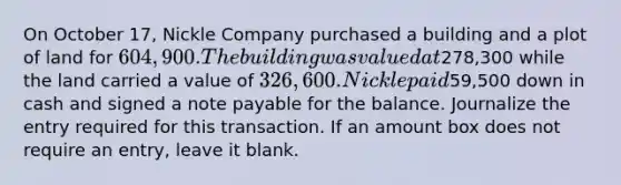 On October 17, Nickle Company purchased a building and a plot of land for 604,900. The building was valued at278,300 while the land carried a value of 326,600. Nickle paid59,500 down in cash and signed a note payable for the balance. Journalize the entry required for this transaction. If an amount box does not require an entry, leave it blank.