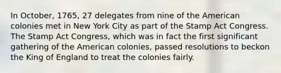 In October, 1765, 27 delegates from nine of the American colonies met in New York City as part of the Stamp Act Congress. The Stamp Act Congress, which was in fact the first significant gathering of the American colonies, passed resolutions to beckon the King of England to treat the colonies fairly.