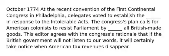 October 1774 At the recent convention of the First Continental Congress in Philadelphia, delegates voted to establish the ______ in response to the Intolerable Acts. The congress's plan calls for American colonists to resist Parliament by ______ all British-made goods. This editor agrees with the congress's rationale that if the British government will not listen to our words, it will certainly take notice when American tax revenues disappear.