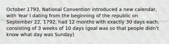 October 1793, National Convention introduced a new calendar, with Year I dating from the beginning of the republic on September 22, 1792, had 12 months with exactly 30 days each, consisting of 3 weeks of 10 days (goal was so that people didn't know what day was Sunday)