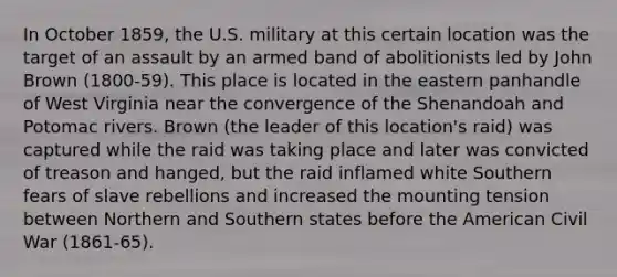 In October 1859, the U.S. military at this certain location was the target of an assault by an armed band of abolitionists led by John Brown (1800-59). This place is located in the eastern panhandle of West Virginia near the convergence of the Shenandoah and Potomac rivers. Brown (the leader of this location's raid) was captured while the raid was taking place and later was convicted of treason and hanged, but the raid inflamed white Southern fears of slave rebellions and increased the mounting tension between Northern and Southern states before the American Civil War (1861-65).