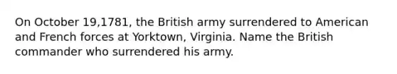 On October 19,1781, the British army surrendered to American and French forces at Yorktown, Virginia. Name the British commander who surrendered his army.