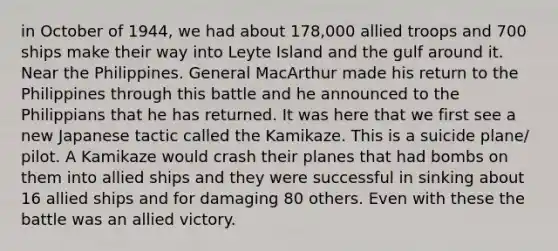 in October of 1944, we had about 178,000 allied troops and 700 ships make their way into Leyte Island and the gulf around it. Near the Philippines. General MacArthur made his return to the Philippines through this battle and he announced to the Philippians that he has returned. It was here that we first see a new Japanese tactic called the Kamikaze. This is a suicide plane/ pilot. A Kamikaze would crash their planes that had bombs on them into allied ships and they were successful in sinking about 16 allied ships and for damaging 80 others. Even with these the battle was an allied victory.