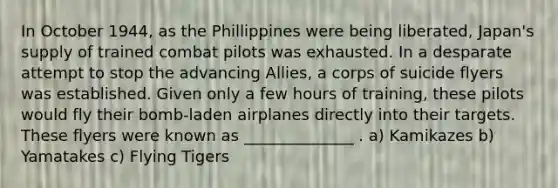 In October 1944, as the Phillippines were being liberated, Japan's supply of trained combat pilots was exhausted. In a desparate attempt to stop the advancing Allies, a corps of suicide flyers was established. Given only a few hours of training, these pilots would fly their bomb-laden airplanes directly into their targets. These flyers were known as ______________ . a) Kamikazes b) Yamatakes c) Flying Tigers