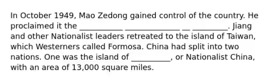 In October 1949, Mao Zedong gained control of the country. He proclaimed it the ___________ ______________ __ _________. Jiang and other Nationalist leaders retreated to the island of Taiwan, which Westerners called Formosa. China had split into two nations. One was the island of __________, or Nationalist China, with an area of 13,000 square miles.