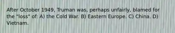 After October 1949, Truman was, perhaps unfairly, blamed for the "loss" of: A) the Cold War. B) Eastern Europe. C) China. D) Vietnam.