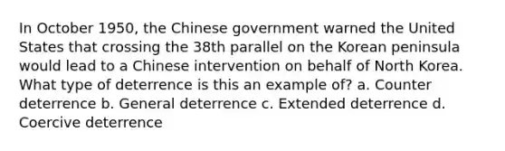 In October 1950, the Chinese government warned the United States that crossing the 38th parallel on the Korean peninsula would lead to a Chinese intervention on behalf of North Korea. What type of deterrence is this an example of? a. Counter deterrence b. General deterrence c. Extended deterrence d. Coercive deterrence