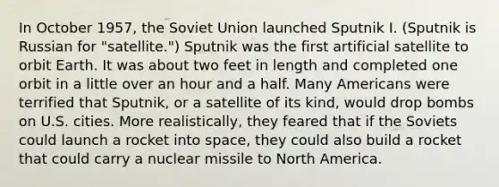 In October 1957, the Soviet Union launched Sputnik I. (Sputnik is Russian for "satellite.") Sputnik was the first artificial satellite to orbit Earth. It was about two feet in length and completed one orbit in a little over an hour and a half. Many Americans were terrified that Sputnik, or a satellite of its kind, would drop bombs on U.S. cities. More realistically, they feared that if the Soviets could launch a rocket into space, they could also build a rocket that could carry a nuclear missile to North America.