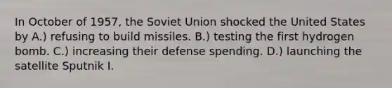 In October of 1957, the Soviet Union shocked the United States by A.) refusing to build missiles. B.) testing the first hydrogen bomb. C.) increasing their defense spending. D.) launching the satellite Sputnik I.