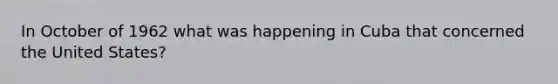 In October of 1962 what was happening in Cuba that concerned the United States?