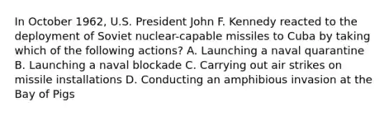 In October 1962, U.S. President John F. Kennedy reacted to the deployment of Soviet nuclear-capable missiles to Cuba by taking which of the following actions? A. Launching a naval quarantine B. Launching a naval blockade C. Carrying out air strikes on missile installations D. Conducting an amphibious invasion at the Bay of Pigs