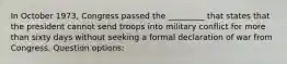 In October 1973, Congress passed the _________ that states that the president cannot send troops into military conflict for more than sixty days without seeking a formal declaration of war from Congress. Question options: