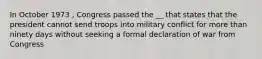 In October 1973 , Congress passed the __ that states that the president cannot send troops into military conflict for more than ninety days without seeking a formal declaration of war from Congress