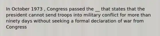 In October 1973 , Congress passed the __ that states that the president cannot send troops into military conflict for more than ninety days without seeking a formal declaration of war from Congress