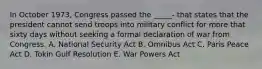 In October 1973, Congress passed the _____- that states that the president cannot send troops into military conflict for more that sixty days without seeking a formal declaration of war from Congress. A. National Security Act B. Omnibus Act C. Paris Peace Act D. Tokin Gulf Resolution E. War Powers Act