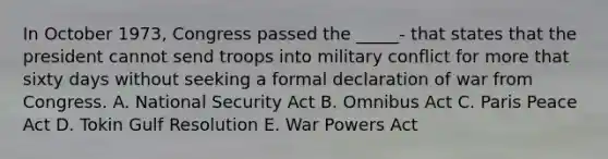 In October 1973, Congress passed the _____- that states that the president cannot send troops into military conflict for more that sixty days without seeking a formal declaration of war from Congress. A. National Security Act B. Omnibus Act C. Paris Peace Act D. Tokin Gulf Resolution E. War Powers Act