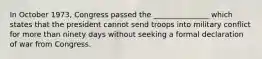 In October 1973, Congress passed the _______________ which states that the president cannot send troops into military conflict for more than ninety days without seeking a formal declaration of war from Congress.