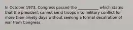 In October 1973, Congress passed the ___________ which states that the president cannot send troops into military conflict for more than ninety days without seeking a formal decalration of war from Congress.