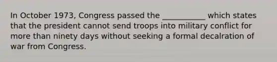 In October 1973, Congress passed the ___________ which states that the president cannot send troops into military conflict for more than ninety days without seeking a formal decalration of war from Congress.