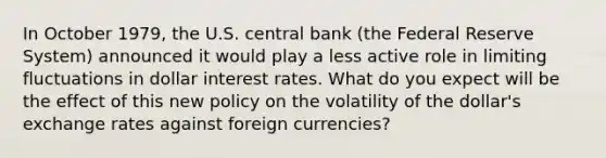 In October 1979, the U.S. central bank (the Federal Reserve System) announced it would play a less active role in limiting fluctuations in dollar interest rates. What do you expect will be the effect of this new policy on the volatility of the dollar's exchange rates against foreign currencies?