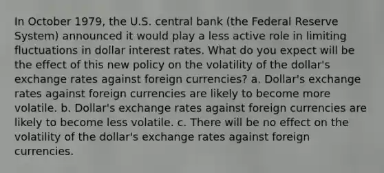 In October​ 1979, the U.S. central bank​ (the Federal Reserve​ System) announced it would play a less active role in limiting fluctuations in dollar interest rates. What do you expect will be the effect of this new policy on the volatility of the​ dollar's exchange rates against foreign​ currencies? a. Dollar's exchange rates against foreign currencies are likely to become more volatile. ​b. Dollar's exchange rates against foreign currencies are likely to become less volatile. c. There will be no effect on the volatility of the​ dollar's exchange rates against foreign currencies.