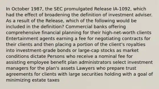 In October 1987, the SEC promulgated Release IA-1092, which had the effect of broadening the definition of investment adviser. As a result of the Release, which of the following would be included in the definition? Commercial banks offering comprehensive financial planning for their high-net-worth clients Entertainment agents earning a fee for negotiating contracts for their clients and then placing a portion of the client's royalties into investment-grade bonds or large-cap stocks as market conditions dictate Persons who receive a nominal fee for assisting employee benefit plan administrators select investment managers for the plan's assets Lawyers who prepare trust agreements for clients with large securities holding with a goal of minimizing estate taxes