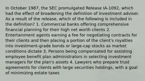 In October 1987, the SEC promulgated Release IA-1092, which had the effect of broadening the definition of investment adviser. As a result of the release, which of the following is included in the definition? 1. Commercial banks offering comprehensive financial planning for their high net worth clients 2. Entertainment agents earning a fee for negotiating contracts for their clients and then placing a portion of the client's royalties into investment-grade bonds or large-cap stocks as market conditions dictate 3. Persons being compensated for assisting employee benefit plan administrators in selecting investment managers for the plan's assets 4. Lawyers who prepare trust agreements for clients with large securities holdings, with a goal of minimizing estate taxes