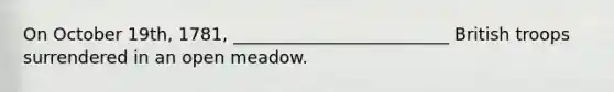 On October 19th, 1781, _________________________ British troops surrendered in an open meadow.