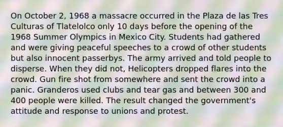 On October 2, 1968 a massacre occurred in the Plaza de las Tres Culturas of Tlatelolco only 10 days before the opening of the 1968 Summer Olympics in Mexico City. Students had gathered and were giving peaceful speeches to a crowd of other students but also innocent passerbys. The army arrived and told people to disperse. When they did not, Helicopters dropped flares into the crowd. Gun fire shot from somewhere and sent the crowd into a panic. Granderos used clubs and tear gas and between 300 and 400 people were killed. The result changed the government's attitude and response to unions and protest.