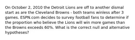 On October 2, 2010 the Detroit Lions are off to another dismal start as are the Cleveland Browns - both teams winless after 3 games. ESPN.com decides to survey football fans to determine if the proportion who believe the Lions will win more games than the Browns exceeds 60%. What is the correct null and alternative hypotheses?